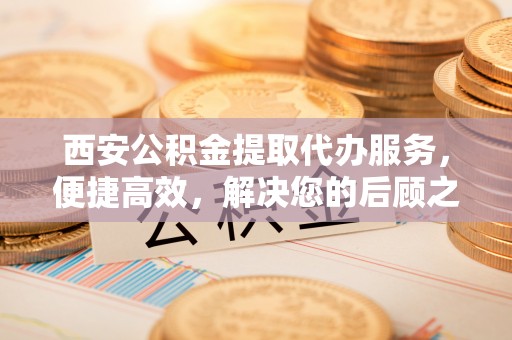 贡山西安公积金提取代办服务，便捷高效，解决您的后顾之忧