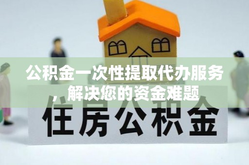贡山公积金一次性提取代办服务，解决您的资金难题