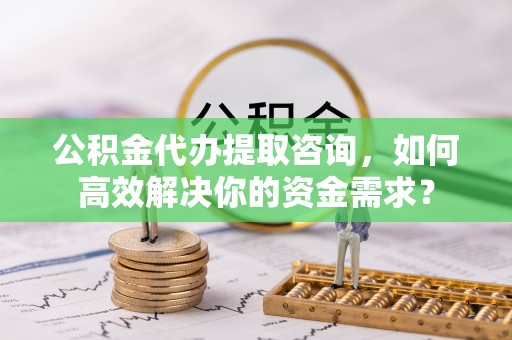 贡山公积金代办提取咨询，如何高效解决你的资金需求？