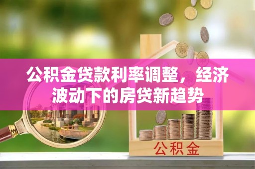 贡山公积金贷款利率调整，经济波动下的房贷新趋势