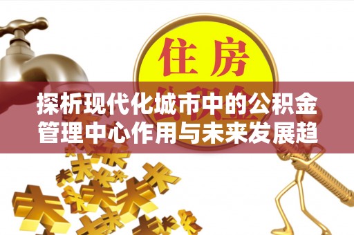 贡山探析现代化城市中的公积金管理中心作用与未来发展趋势