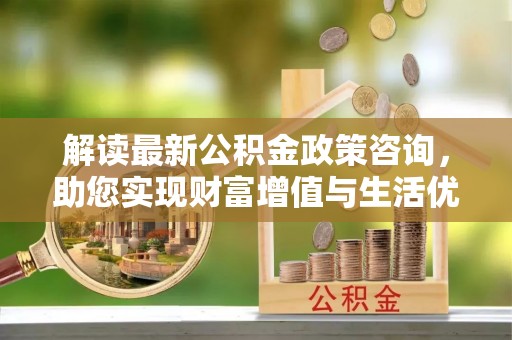 贡山解读最新公积金政策咨询，助您实现财富增值与生活优化