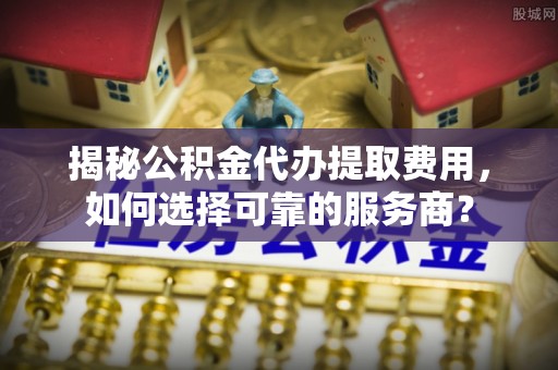 贡山揭秘公积金代办提取费用，如何选择可靠的服务商？